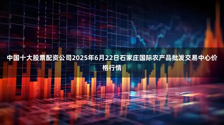 中国十大股票配资公司2025年6月22日石家庄国际农产品批发交易中心价格行情