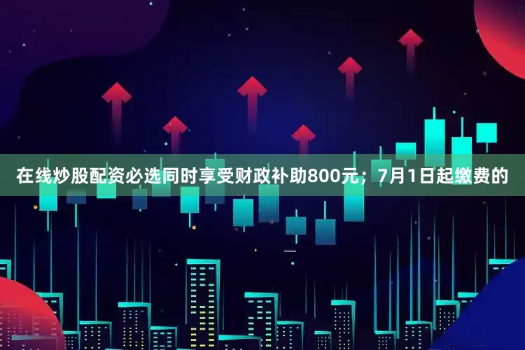在线炒股配资必选同时享受财政补助800元；7月1日起缴费的