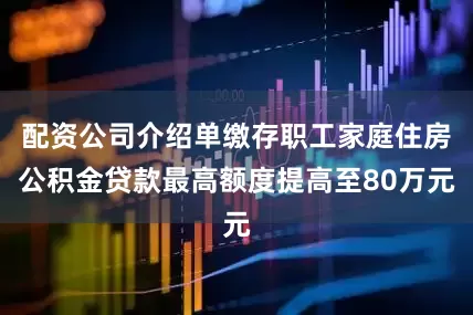 配资公司介绍单缴存职工家庭住房公积金贷款最高额度提高至80万元