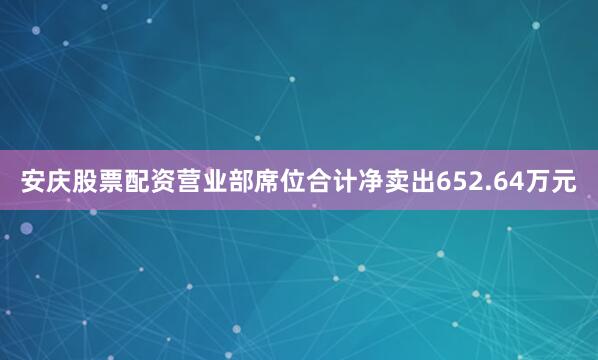 安庆股票配资营业部席位合计净卖出652.64万元