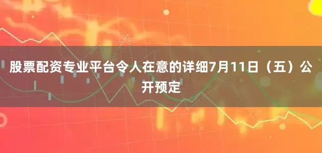 股票配资专业平台令人在意的详细7月11日（五）公开预定