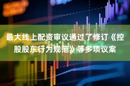 最大线上配资审议通过了修订《控股股东行为规范》等多项议案