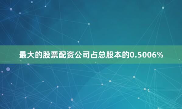 最大的股票配资公司占总股本的0.5006%