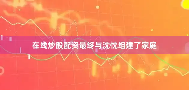 在线炒股配资最终与沈忱组建了家庭