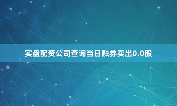 实盘配资公司查询当日融券卖出0.0股