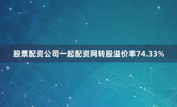 股票配资公司一起配资网转股溢价率74.33%