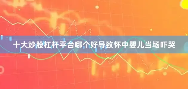 十大炒股杠杆平台哪个好导致怀中婴儿当场吓哭