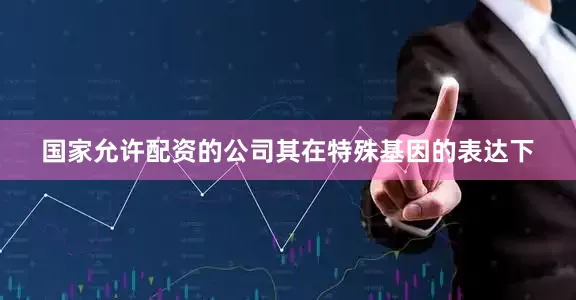 国家允许配资的公司其在特殊基因的表达下