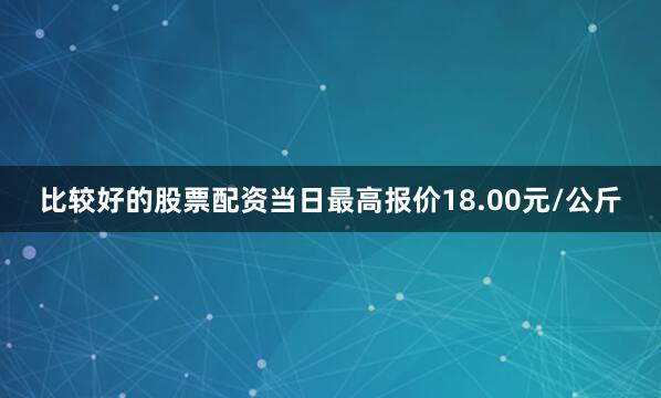 比较好的股票配资当日最高报价18.00元/公斤