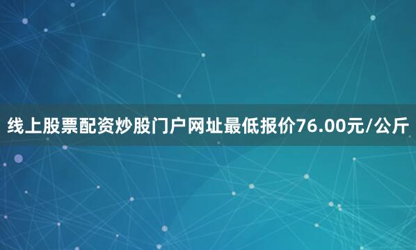 线上股票配资炒股门户网址最低报价76.00元/公斤