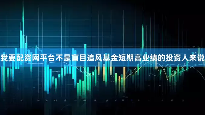 我要配资网平台不是盲目追风基金短期高业绩的投资人来说