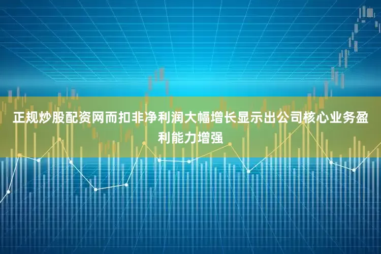 正规炒股配资网而扣非净利润大幅增长显示出公司核心业务盈利能力增强