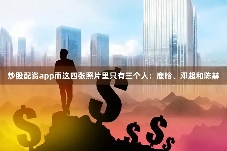 炒股配资app而这四张照片里只有三个人：鹿晗、邓超和陈赫
