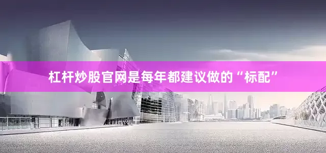 杠杆炒股官网是每年都建议做的“标配”