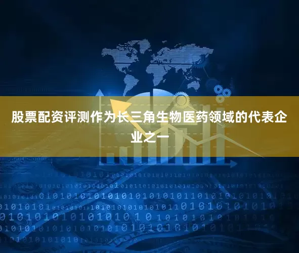 股票配资评测作为长三角生物医药领域的代表企业之一