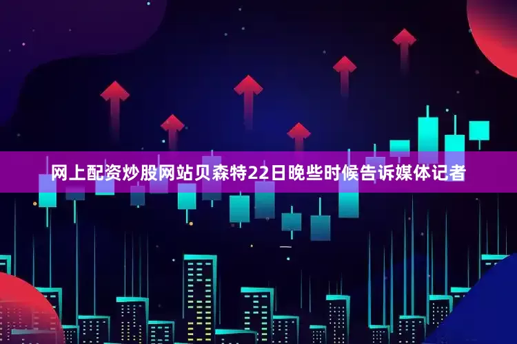 网上配资炒股网站贝森特22日晚些时候告诉媒体记者