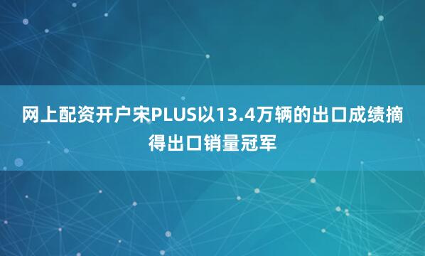 网上配资开户宋PLUS以13.4万辆的出口成绩摘得出口销量冠军