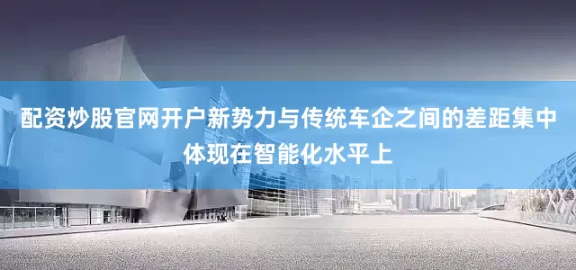 配资炒股官网开户新势力与传统车企之间的差距集中体现在智能化水平上
